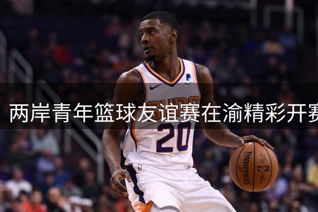 两岸青年篮球友谊赛在渝精彩开赛